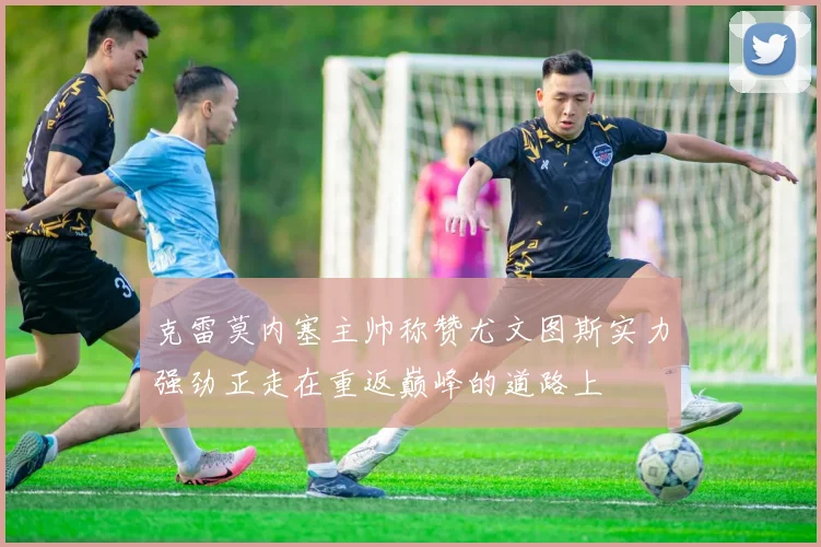 克雷莫内塞主帅称赞尤文图斯实力强劲正走在重返巅峰的道路上