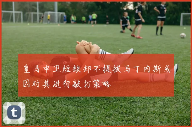 皇马中卫短缺却不提拔马丁内斯或因对其进行敲打策略
