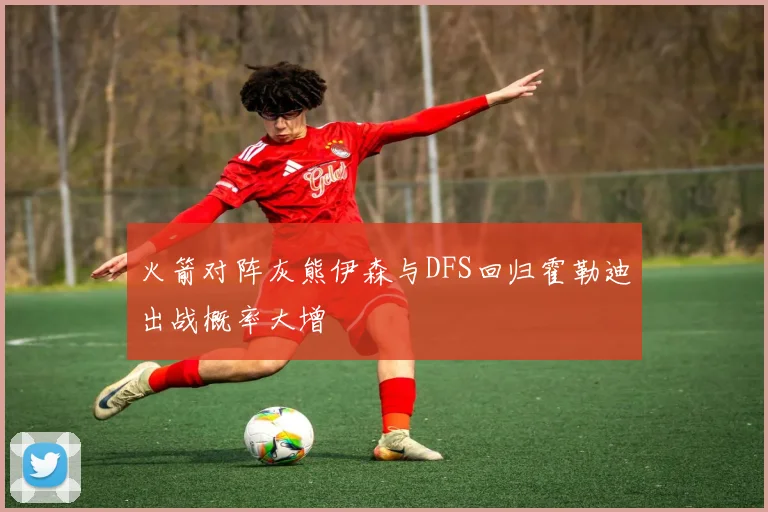 火箭对阵灰熊伊森与DFS回归霍勒迪出战概率大增