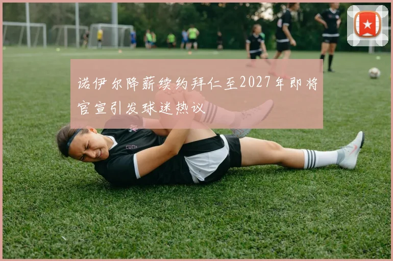 诺伊尔降薪续约拜仁至2027年即将官宣引发球迷热议