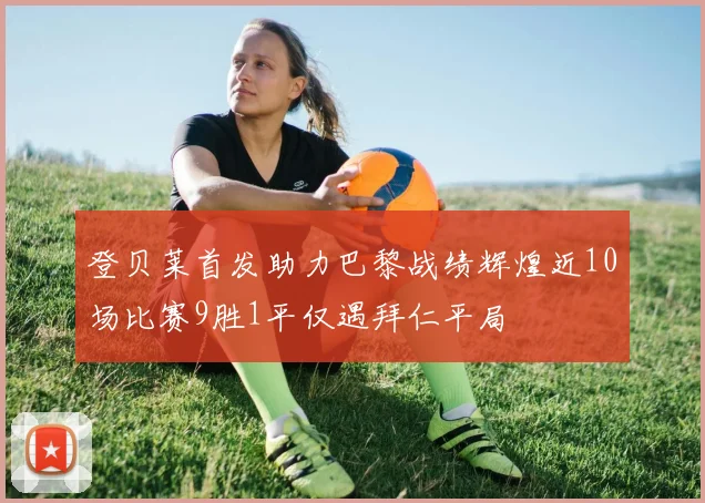 登贝莱首发助力巴黎战绩辉煌近10场比赛9胜1平仅遇拜仁平局