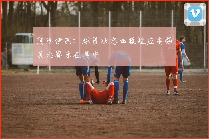 阿洛伊西：球员状态回暖适应高强度比赛乐在其中