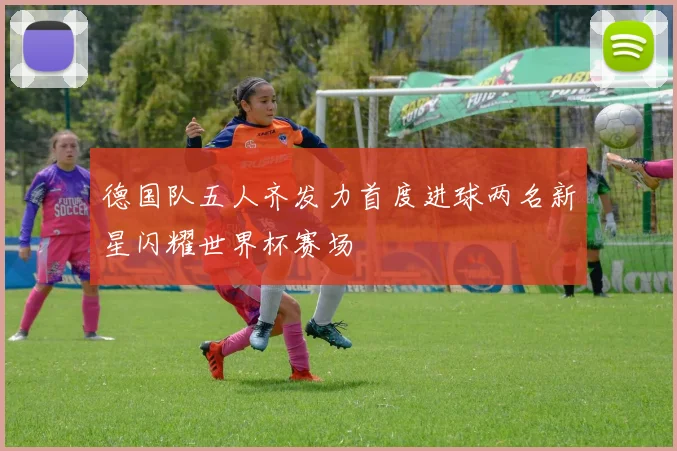 德国队五人齐发力首度进球两名新星闪耀世界杯赛场