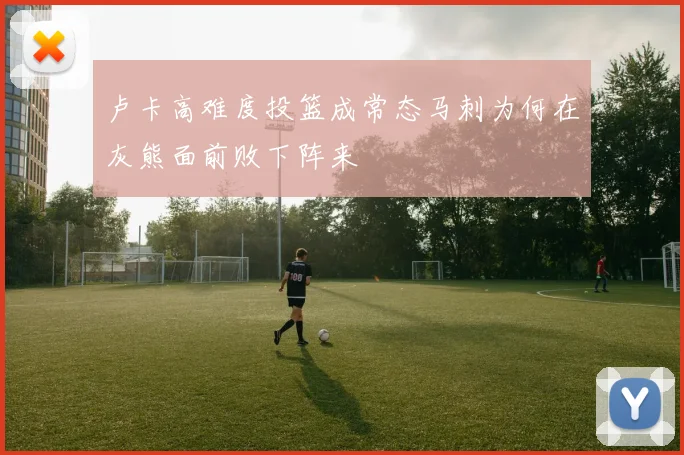 卢卡高难度投篮成常态马刺为何在灰熊面前败下阵来