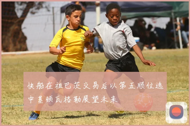 快船在祖巴茨交易后以第五顺位选中基顿瓦格勒展望未来