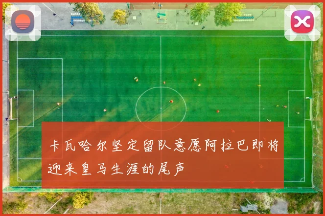 卡瓦哈尔坚定留队意愿阿拉巴即将迎来皇马生涯的尾声