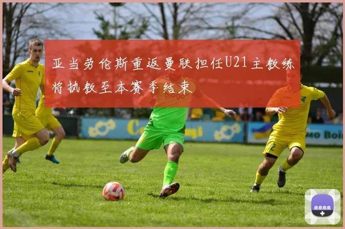 亚当劳伦斯重返曼联担任U21主教练将执教至本赛季结束