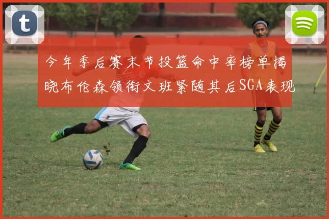 今年季后赛末节投篮命中率榜单揭晓布伦森领衔文班紧随其后SGA表现不俗