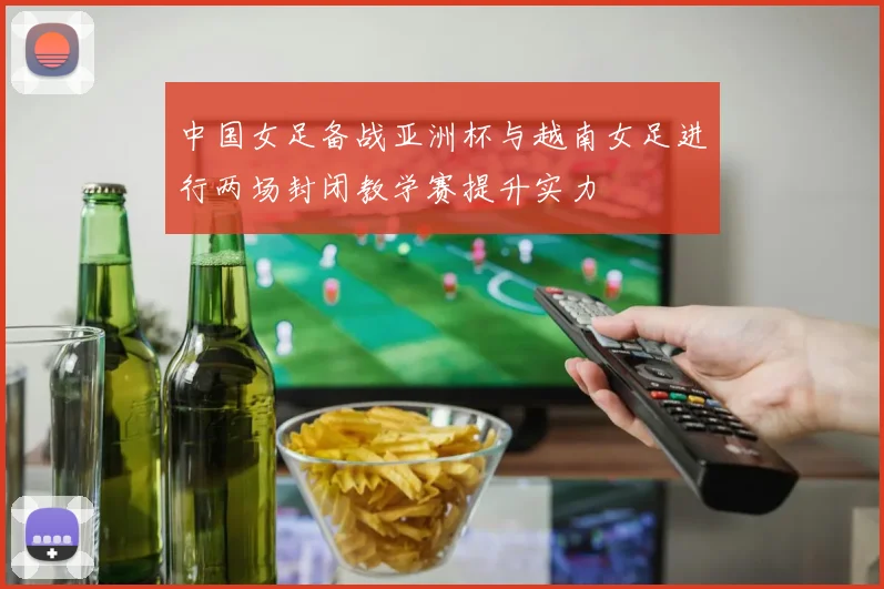 中国女足备战亚洲杯与越南女足进行两场封闭教学赛提升实力