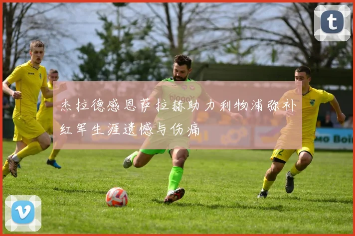 杰拉德感恩萨拉赫助力利物浦弥补红军生涯遗憾与伤痛